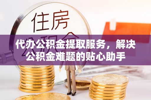 文昌代办公积金提取服务，解决公积金难题的贴心助手