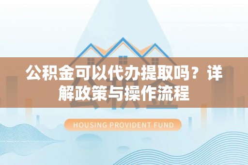 文昌公积金可以代办提取吗？详解政策与操作流程