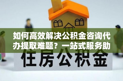 文昌如何高效解决公积金咨询代办提取难题？一站式服务助您轻松搞定