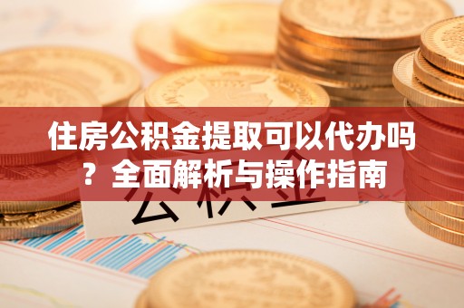 文昌住房公积金提取可以代办吗？全面解析与操作指南