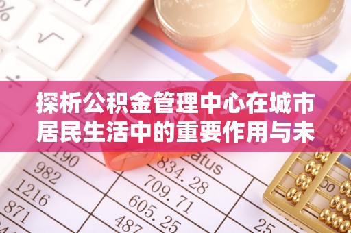 文昌探析公积金管理中心在城市居民生活中的重要作用与未来发展趋势