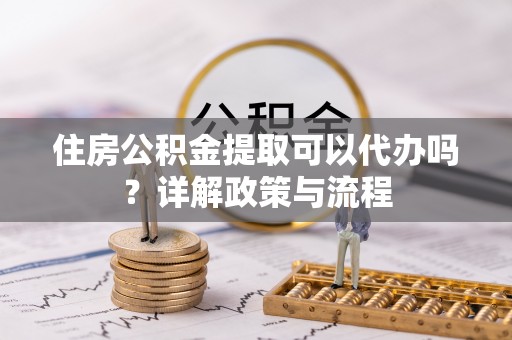 文昌住房公积金提取可以代办吗？详解政策与流程