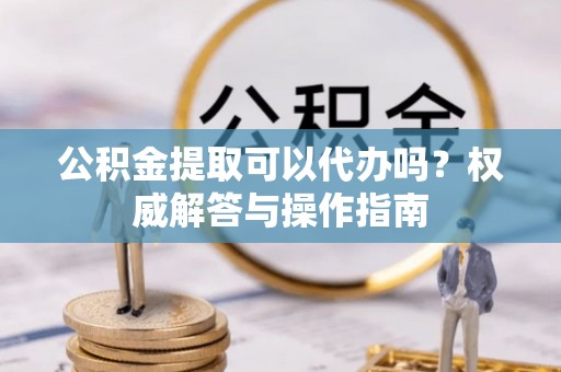 文昌公积金提取可以代办吗？权威解答与操作指南