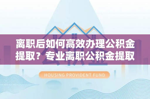 文昌离职后如何高效办理公积金提取？专业离职公积金提取代办服务指南